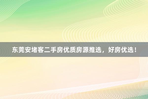 东莞安堵客二手房优质房源推选，好房优选！