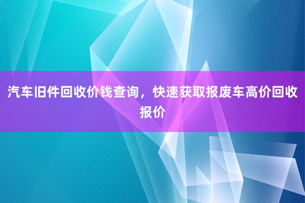 汽车旧件回收价钱查询，快速获取报废车高价回收报价