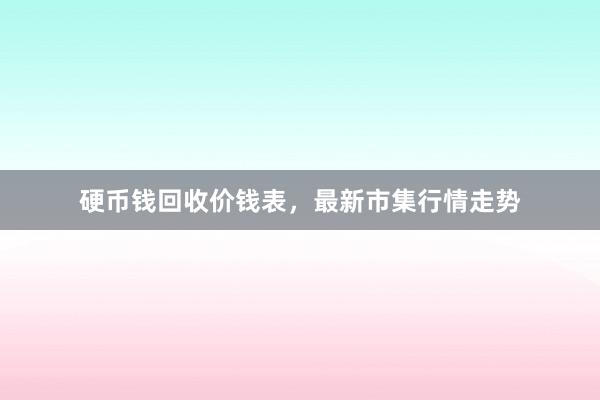 硬币钱回收价钱表，最新市集行情走势