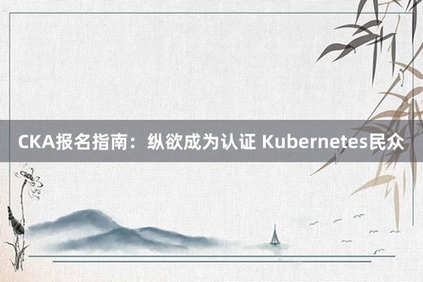CKA报名指南：纵欲成为认证 Kubernetes民众