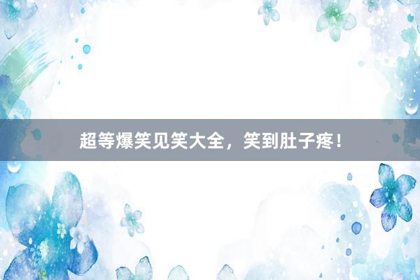 超等爆笑见笑大全，笑到肚子疼！