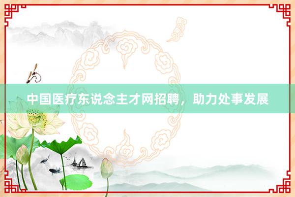 中国医疗东说念主才网招聘，助力处事发展